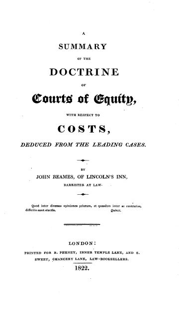 handle is hein.beal/smydeq0001 and id is 1 raw text is: 






A


   SUMMARY

         OD THE



DOCTRINE

           OF


    ourtis of equtg,


               WITH RESPECT TO



            COSTS,


DEDUCED FROM THE LEADING CASES.





                    BY

     JOHN  BEAMES, OF LINCOLN'S INN,

              BARRISTER AT LAW.




    Quod inter diversas opiniones priorum, et quasdam inter se contrarias,
  difficilis esset electlo.   Quinct.







                LONDON:

 PRINTED FOR R. PHENEY, INNER TEMPLE LANE, AND S.
     SWEET, CHANCERY LANE, LAW-BOOKSELLERS.

                  1822.


