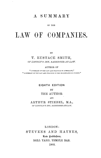 handle is hein.beal/smylwcp0001 and id is 1 raw text is: 




          A SUMMARY


                  OF THE



LAW OF COMPANIES.


     T. EUSTACE     SMITH,
   OF LINCOLN'S INN, BA RRISTEIR-AT-LA TF

             AUTHOR OF
    A SUIMARY OF THE LAW AND PRACTICE IN ADMIRALTY,
A SUMMARY OF THE LAW AND PRACTICE IN TIE ECCLESIASTICAL COURTS.



         EIGHTH EDITION
                BY
           THE AUTHOR
                AND

     ARTHUR    STIEBEL, M.A.,
     OF LINCOLN'S INN, BARRISTER-AT-LA IF.






             LONDON:

  STEVENS AND HAYNES,


      BELL YARD, TEMPLE BAR.
               1903.


