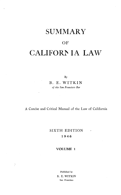 handle is hein.beal/smyocalw0001 and id is 1 raw text is: 







          SUMMARY


                 OF


  CALIFOR  IA LAW





                  By

           B. E. WITKIN
           of the San Francisco Bar





A Concise and Critical Manual of the Law of California





           SIXTH  EDITION     -
                 1946


              VOLUME  1


Published by
B. E. WITKIN
San Francisco


