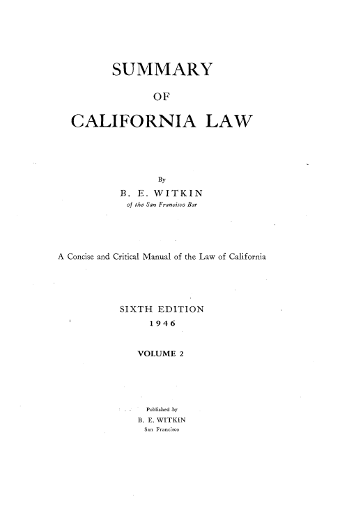 handle is hein.beal/smyocalw0002 and id is 1 raw text is: 






          SUMMARY


                 OF


  CALIFORNIA LAW





                  By
           B. E. WITKIN
           of the San Francisco Bar





A Concise and Critical Manual of the Law of California





           SIXTH  EDITION
                1946


              VOLUME  2





                Published by
              B. E. WITKIN
              San Francisco



