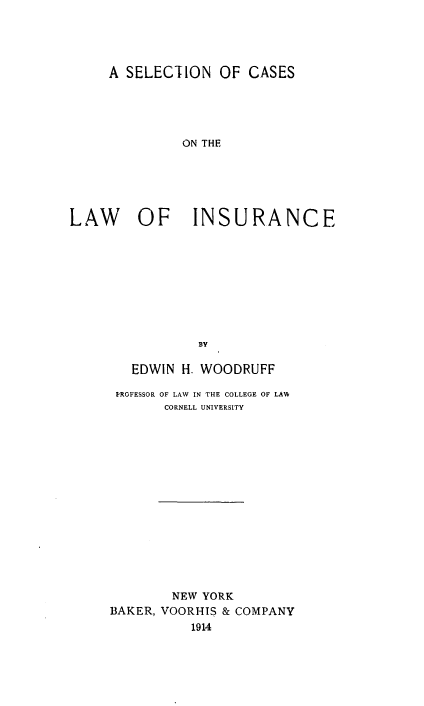 handle is hein.beal/sncsotlw0001 and id is 1 raw text is: 




     A SELECTION   OF  CASES





              ON THE






LAW OF INSURANCE









                BY


   EDWIN H. WOODRUFF

 PROFESSOR OF LAW IN THE COLLEGE OF LAW
       CORNELL UNIVERSITY
















       NEW  YORK
BAKER, VOORHIS & COMPANY
          1914


