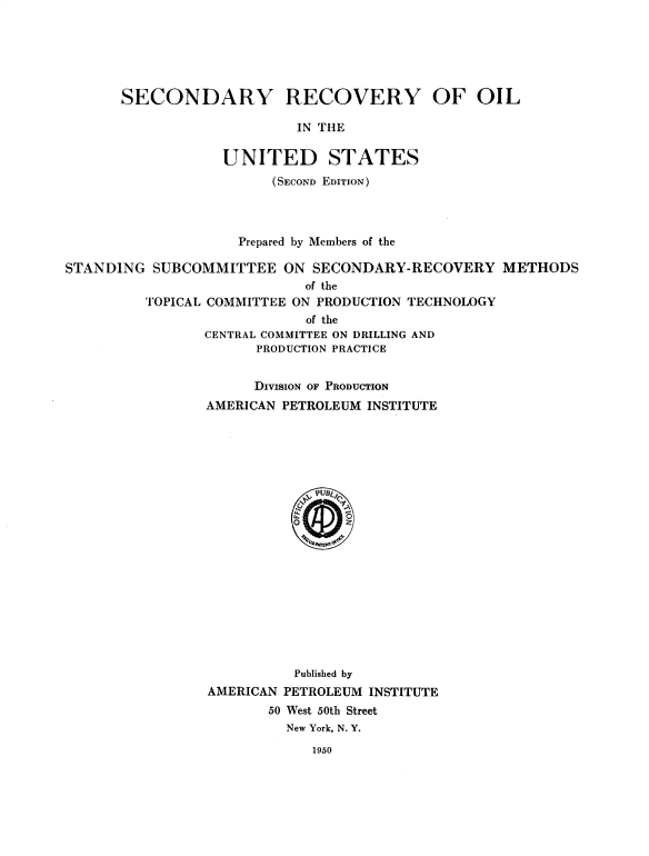 handle is hein.beal/sndorvy0001 and id is 1 raw text is: 






SECONDARY


RECOVERY OF OIL


IN THE


                   UNITED STATES
                        (SECOND EDITION)



                    Prepared by Members of the

STANDING  SUBCOMMITTEE ON SECONDARY-RECOVERY METHODS
                            of the
         TOPICAL COMMITTEE ON PRODUCTION TECHNOLOGY
                            of the
                CENTRAL COMMITTEE ON DRILLING AND
                       PRODUCTION PRACTICE


      DIVISION OF PRODUCTION
AMERICAN PETROLEUM INSTITUTE




















          Published by
AMERICAN PETROLEUM INSTITUTE
       50 West 50th Street
         New York, N. Y.


1950


