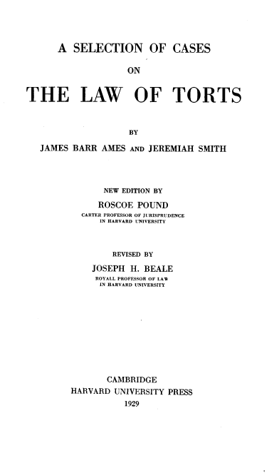 handle is hein.beal/snfcaeote0002 and id is 1 raw text is: 



      A   SELECTION OF CASES

                    ON


THE LAW OF TORTS



                     BY

   JAMES BARR  AMES  AND JEREMIAH  SMITH



                NEW EDITION BY
              ROSCOE  POUND
           CARTER PROFESSOR OF JURISPRUDENCE
               IN HARVARD UNIVERSITY



                 REVISED BY

             JOSEPH  H. BEALE
             ROYALL PROFESSOR OF LAW
               IN HARVARD UNIVERSITY










               CAMBRIDGE
         HARVARD  UNIVERSITY PRESS
                    1929


