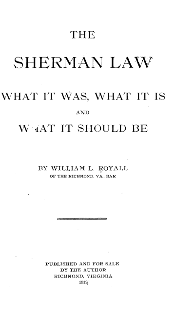 handle is hein.beal/snlwwtiws0001 and id is 1 raw text is: 



           THE



SHERMAN LAW


WHAT IT


WAS,


WHAT IT IS


AND


W  iAT  IT SHOULD BE





    BY WILLIAM L. ROYALL
      OF THE RICHMOND, VA., BAR













      PUBLISHED AND FOR SALE
        BY THE AUTHOR
        RICHMOND, VIRGINIA
           1912]


