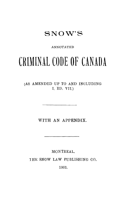 handle is hein.beal/snoanotc0001 and id is 1 raw text is: SNOW'S
ANNOTATED
CRIMINAL CODE OF CANADA
(AS AMENDED UP TO AND INCLUDING
I. ED. VII.)
WITH AN APPENDIX.
MONTREAL.
HIE SNOW LAW PUBLISHING CO.

1901.


