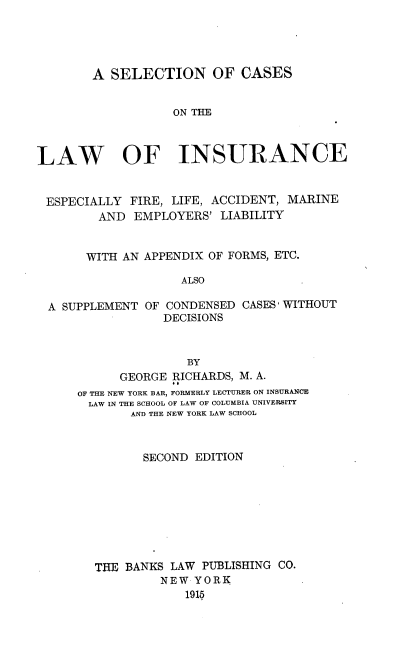 handle is hein.beal/snoccsotlw0001 and id is 1 raw text is: 




        A SELECTION OF CASES


                   ON THE



LAW OF INSURANCE


ESPECIALLY   FIRE, LIFE, ACCIDENT, MARINE
         AND EMPLOYERS'  LIABILITY


       WITH AN APPENDIX OF FORMS, ETC.

                    ALSO

  A SUPPLEMENT OF CONDENSED CASES WITHOUT
                 DECISIONS


               BY
      GEORGE RICHARDS, M. A.
OF THE NEW YORK BAR, FORMERLY LECTURER ON INSURANCE
  LAW IN THE SCHOOL OF LAW OF COLUMBIA UNIVERSITY
       AND THE NEW YORK LAW SCHOOL



         SECOND EDITION








  THE  BANKS LAW PUBLISHING CO.
           NEW  YORK
               1915


