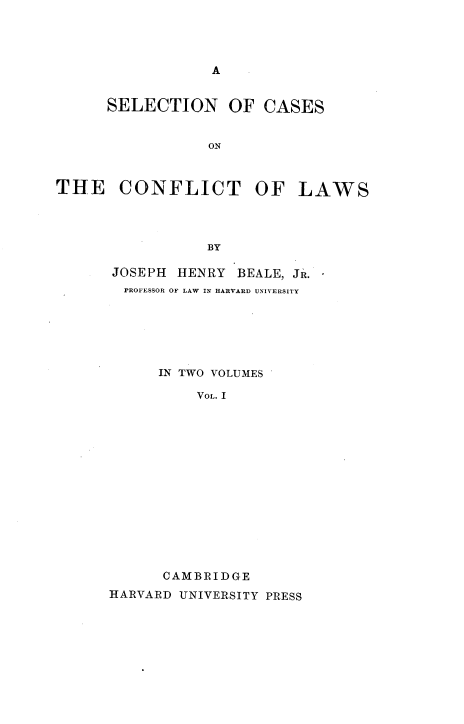 handle is hein.beal/snocsotcto0001 and id is 1 raw text is: 




A


      SELECTION OF CASES


                 ON



THE CONFLICT OF LAWS




                 BY


JOSEPH  HENRY BEALE, JR.
  PROFESSOR OF LAW IN HARVARD UNIVERSITY






      IN TWO VOLUMES

          VOL. I














      CAMBRIDGE
HARVARD UNIVERSITY PRESS


