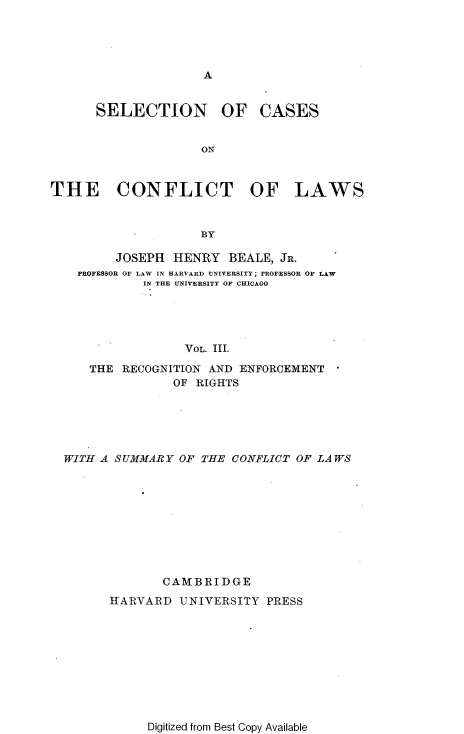 handle is hein.beal/snocsotcto0002 and id is 1 raw text is: 





A


SELECTION OF


CASES


ON


THE CONFLICT OF LAWS



                    BY

         JOSEPH  HENRY  BEALE, JR.
    PROFESSOR OF LAW IN HARVARD UNIVERSITY; PROFESSOR OF LAW
             IN THE UNIVERSITY OF CHICAGO





                  VOL. III.

     THE  RECOGNITION AND ENFORCEMENT
                 OF RIGHTS






  WITH A SUMMARY OF THE  CONFLICT OF LAWS










               CAMBRIDGE

        IARVARD   UNIVERSITY PRESS


Digitized from Best Copy Available


