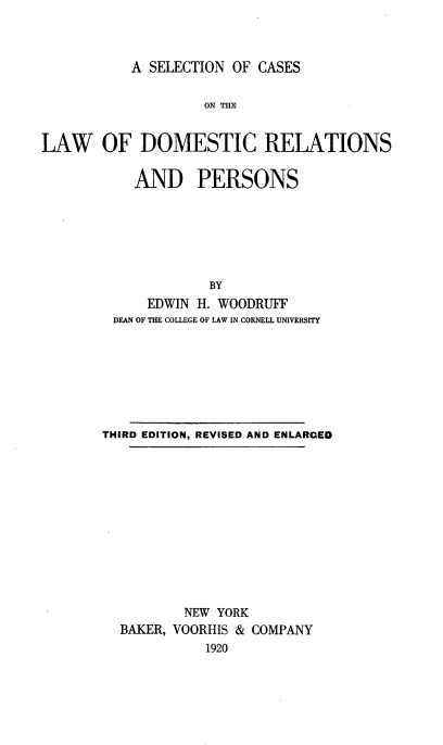 handle is hein.beal/snocsotl0001 and id is 1 raw text is: 



A SELECTION OF CASES


                    ON TM


LAW OF DOMESTIC RELATIONS

           AND PERSONS







                    BY
             EDWIN H. WOODRUFF
         DEAN OF THE COLLEGE OF LAW IN CORNELL UNIVERSITY








       THIRD EDITION, REVISED AND ENLARGED












                 NEW YORK
         BAKER, VOORHIS & COMPANY
                    1920



