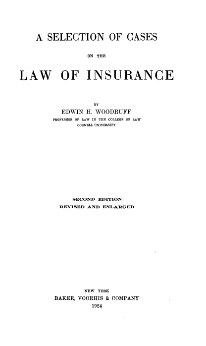 handle is hein.beal/snocsotlw0001 and id is 1 raw text is: 







    A  SELECTION OF CASES



                 ON THE




LAW OF INSURANCE




                  BY

          EDWIN  H. WOODRUFF
        PROFESSOR OF LAW IN THE COLLEGE OF LAW
              CORNELL UNIVERSITY















              SECOND EDITION
          REVISED AND ENLARGED


















                NEW YORK
         BAKER, VOORHIS & COMPANY
                  1924


