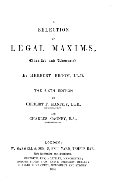 handle is hein.beal/snolelmms0001 and id is 1 raw text is: A

SELECTION
OF

LEGAL

MAX IMS,

1azziffte  anb IlUu!uvatre
BY HERBERT       BROOM, LL.D.
THE SIXTH EDITION
fY
HERBERT F. MANISTY, LL.B.,
BARRISTER-AT-LAW ;
AND
CHARLES CAGNEY, B.A.,
BARRISTER-AT-LAW.
LONDON:
W. MAXWELL & SON, 8, BELL YARD, TEMPLE BAR.
¶LaW 3Bookullrz anb  lublisirzs.
MEREDITH, RAY, & LITTLER, MANCHESTER;
HODGES, FIGGIS, & CO., AND E. PONSONBY, DUBLIN ;
CHARLES F. MAXWELL, MELBOURNE AND SYDNEY.
1884.


