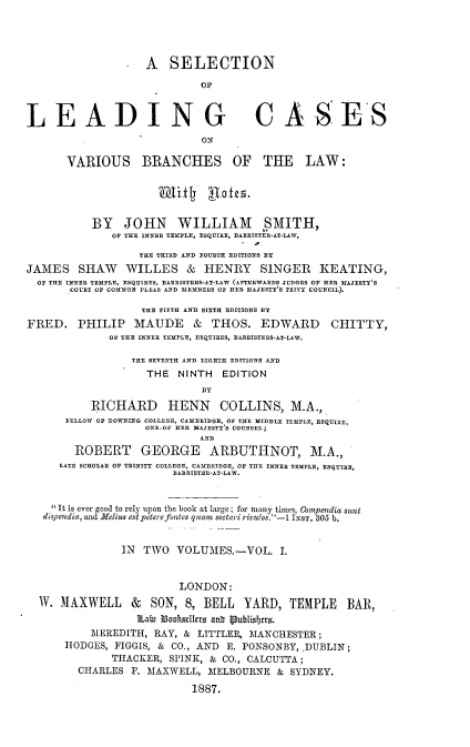handle is hein.beal/snolgcs0001 and id is 1 raw text is: 




                    A   SELECTION

                             OF



LEADING CASES
                             ON

       VARIOUS BRANCHES OF THE LAW:


                      'Wifl     ate5.


           BY   JOHN WILLIAM SMITH,
              OF THE INNER TEMPLE, ESQUIRE, BARRISTER-AT-LAW,

                   THE THIRD AND FOURTH EDITIONS BY
JAMES SHAW WILLES & HENRY SINGER KEATING,
  OF THE INNEE TEMPLE, ESQUIRES, BARRISTERS-AT-LAW (AFTERWARDS JUDGES OF HER MAJESTY'S
       COURT OF COMMON PLEAS AND MEMBERS OF HER MAJESTY'S PRIVY COUNCIL).

                   THE FIFTH AND SIXTH EDITIONS BY
FRED. PHILIP MAUDE & THOS. EDWARD CHITTY,
              OF THE INNER TEMPLE, ESQUIRES, BARRISTERS-AT-LAW.

                 THE SEVENTH AND EIGHTH EDITIONS AND
                    THE  NINTH   EDITION
                             DY

           RICHARD HENN COLLINS, M.A.,
      FELLOW OF DOWNING COLLEGE, CAMBRIDGE, OF THE MIDDLE TEMPLE, ESQUIRE,
                    ONE.OF HER MAJESTY'S COUNSEL;
                             AND
        ROBERT GEORGE ARBUTHNOT, M.A.,
     LATE SCHOLAR OF TRINITY COLLEGE, CAMBRIDGE, OF TER INNER TEMPLE, ESQUIRE,
                        BARRISTER-AT-LAW.


    It is ever good to rely upon the book at large; for many times, Compendia sult
    dispendia, and Melius estpeterefontes quam sectari rivulos.-1 IssT. 305 b.


                IN TWO   VOLUMES.-VOL. I.


                         LONDON:
  W.  MAXWELL & SON, 8, BELL YARD, TEMPLE BAR,
                  ¶Lain IoohseIers ant 1publisbers.
           MEREDITH, RAY, & LITTLER, MANCHESTER;
      HODGES,  FIGGIS, & CO., AND E. PONSONBY, DUBLIN;
              THACKER,  SPINK, & CO., CALCUTTA;
         CHARLES F. MAXWELL,  MELBOURNE   & SYDNEY.

                           1887.


