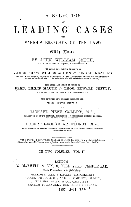 handle is hein.beal/snolgcs0002 and id is 1 raw text is: 




                   A   SELECTION

                             OF



LEADING CASES
                             ON

       VARIOUS BRANCHES OF THE LAW:





           BY   JOHN WILLIAM SMITH,
              OF THE INNER TEMPLE, ESQUIRE, BARRISTEV-AT-LAW.

                   THE THIRD AND FOURTH EDITIONS BY
JAMES SHAW WILLES & HENRY SINGER KEATING
  OF THE INNER TEMPLE, ESQUIRES, BARRISTERS-AT-LLW (AFTERWARDS JUDGES OF HER MAJESTY'S
       COURT OF COMMON PLEAS AND MEMBERS OF HER MAJESTY'S PEIVY COUNCIL).

                   THE FIFTH AND SIXTH EDITIONS 3Y
 FRED.   PHILIP   MAUDE & THOS. EDWARD CHITTY,
             OF THE INNER TEMPLE, ESQUIRES, BARRISTERS-AT-LAW.

                 THE SEVENTH AND EIGHTH EDITIONS AND
                    THE  NINTH  EDITION
                             B3Y

          RICHARD HENN COLLINS, M.A.,
      FELLOW OF DOWNING COLLEGE, CAMBRIDGE, OF THE MIDDLE TEMPLE, ESQUIRE,
                   ONE OF HEE MAJESTY'S COUNSEL;
                            AND
       ROBERT GEORGE ARBUTHNOT, M.A.,
     LATE SCHOLAR OF TRINITY COLLEGE, CAMBRIDGE, OF THE INNER TEMPLE, ESQUIRE,
                        BAERISTER-AT-LAW.


    'It is ever good to rely upon the book at large; for many times, Coenmdia sunt
  dispendia, and Melius estpoterefontes quam sectari rivulos.-1 IEST. 305 b.


               IN  TWO   VOLUMES.-VOL.   II.


                         LONDON:
  W. MAXWELL & SON, 8, BELL YARD, TEMPLE BAR,
                  Lai Ioohdlers ant 1oublisbers.
          MEREDITH,  RAY, & LITTLER, MANCHESTER
      HODGES,  FIGGIS, & CO., AND E. PONSONBY, DUBLIN;
           . THACKER,  SPINK, & CO., CALCUTTA;
         CHARLES F. MAXWELL,  MELBOURNE  & SYDNEY.

                           1887. 5+7+-   -ZS-5


