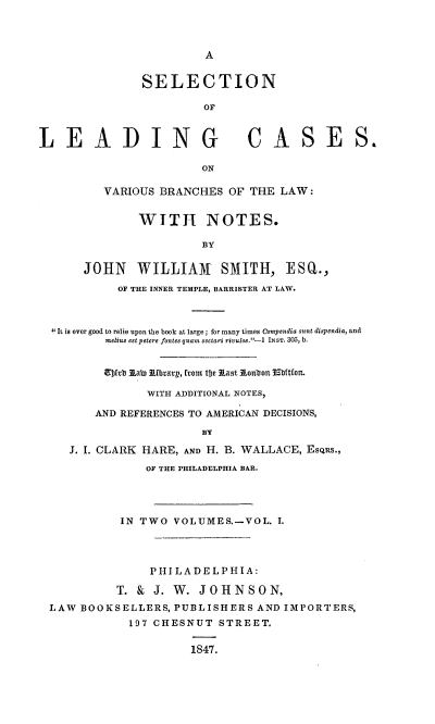 handle is hein.beal/snolgcsovs0001 and id is 1 raw text is: A

SELECTION
OF
LEADING CASES.
ON
VARIOUS BRANCHES OF THE LAW:
WITH NOTES.
BY
JOHN WILLIAM SMITH, ESQ.,
OF THE INNER TEMPLE, BARRISTER AT LAW.
 It is ever good to relie upon the book at large ; for many times Compendia suns dispendia, and
melius est petere fontes quam sectari rivulos.-I INST. 305, b.
Efjfvb Aabi kEbrarp, from tfe Aast lonbon ittfton.
WITH ADDITIONAL NOTES,
AND REFERENCES TO AMERICAN DECISIONS,
BY
J. I. CLARK HARE, AND H. B. WALLACE, Es¢Rs.,
OF THE PHILADELPHIA BAR.
IN TWO VOLUMES.-VOL. I.
PHILADELPHIA:
T. & J. W. JOHNSON,
LAW BOOKSELLERS, PUBLISHERS AND IMPORTERS,
197 CHESNUT STREET.
1847.


