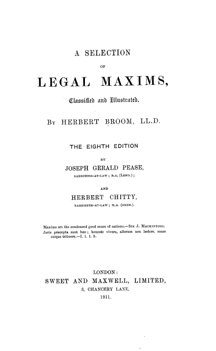 handle is hein.beal/snollmxs0001 and id is 1 raw text is: A SELECTION
OF
LEGAL MAXIMS,
(9ta siftb atib Vl1u ttateb.
BY HERBERT BROOM, LL.D.
THE EIGHTH EDITION
BY
JOSEPH GERALD PEASE,
BARRISTER-AT-LAW; B.A. (LOND.) ;
AND
HERBERT CHITTY,
BARRISTER-AT-LAW; M.A. (OXON.).
Maxims are the condensed good sense of nations.-SIa J. MACKINTOSSI.
Juris procepta sunt hoc ; honeste vivere, alterum  non lmdere, suum
cuique tribuere.-I. 1. 1. 3.
LONDON:
SWEET AND MAXWELL, LIMITED,
3, CHANCERY LANE.
1911.


