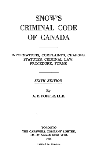 handle is hein.beal/snowcrca0001 and id is 1 raw text is: 



          SNOW'S

    CRIMINAL CODE

       OF CANADA



INFORMATIONS, COMPLAINTS, CHARGES,
     STATUTES, CRIMINAL LAW,
        PROCEDURE, FORMS




          SIXTH EDITION


               By
         A. E. POPPLE, LL.B.


        TORONTO
THE CARSWELL COMPANY LIMITED,
    145-149 Adelaide Street West,
          1955
       Printed in Canada.


