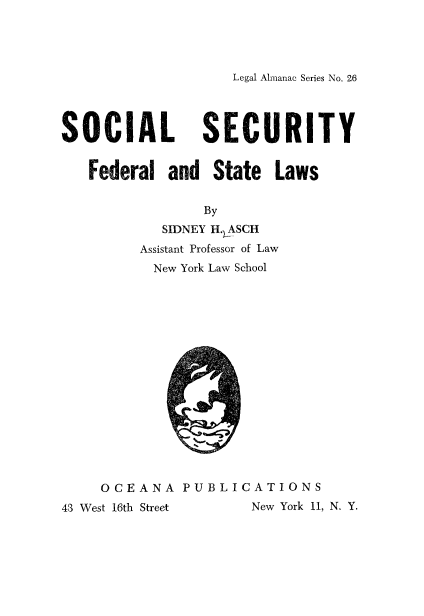 handle is hein.beal/soctyfedl0001 and id is 1 raw text is: 




Legal Almanac Series No. 26


SOCIAL SECURITY


   Federal   and  State  Laws

                 By
            SIDNEY H.LASCH
         Assistant Professor of Law
           New York Law School
















     OCEANA   PUBLICATIONS
43 West 16th Street   New York 11, N. Y.


