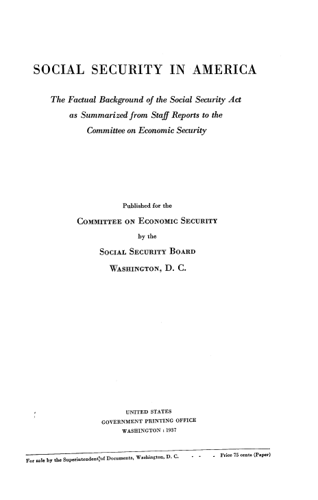 handle is hein.beal/socuritya0001 and id is 1 raw text is: 





  SOCIAL SECURITY IN AMERICA


      The Factual Background of the Social Security Act
           as Summarized from Staff Reports to the
               Committee on Economic Security







                        Published for the

            COMMITTEE ON ECONOMIC SECURITY
                           by the

                  SOCIAL SECURITY BOARD

                    WASHINGTON, D. C.














                        UNITED STATES
                  GOVERNMENT PRINTING OFFICE
                       WASHINGTON: 1937


For sale by the Superintendentof Documents, Washington, D. C.  . Price 75 cents (Paper)


