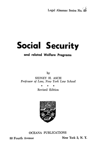 handle is hein.beal/socurwep0001 and id is 1 raw text is: 

                    Legal Almanac Series No. -25










    Social Security

        and related Welfare Programs




                    by
              SIDNEY H. ASCH
      Professor of Law, New York Law School

               Revised Edition












          OCEANA  PUBLICATIONS
80 Fourth Avenue            New York 3, N. Y.


