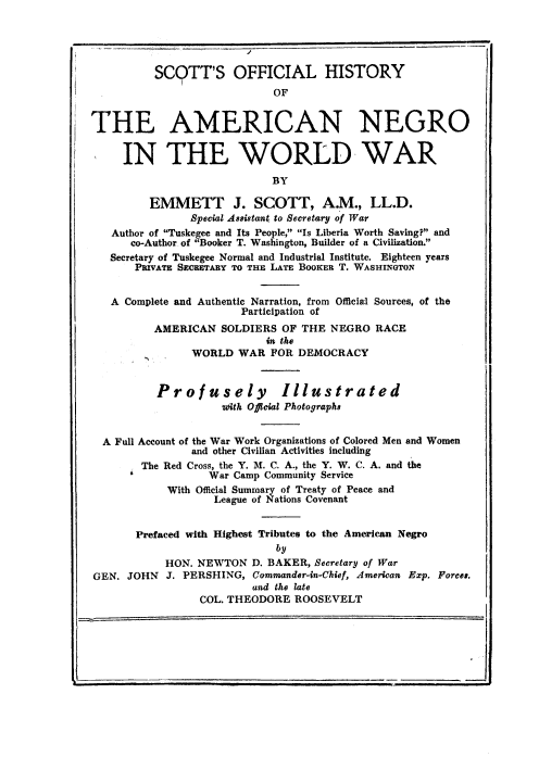 handle is hein.beal/sohanw0001 and id is 1 raw text is: SCOTT'S OFFICIAL HISTORY
OF
THE AMERICAN NEGRO
IN THE WORLD WAR
BY
EMMETT J. SCOTT, A.M., LL.D.
Special Assistant to Secretary of War
Author of Tuskegee and Its People, Is Liberia Worth Saving? and
co-Author of Booker T. Washington, Builder of a Civilization.
Secretary of Tuskegee Normal and Industrial Institute. Eighteen years
PRIVATE SECRETARY TO THE LATE BOOKER T. WASHINGTON
A Complete and Authentic Narration, from Official Sources, of the
Participation of
AMERICAN SOLDIERS OF THE NEGRO RACE
in the
WORLD WAR FOR DEMOCRACY
Profusely Illustrated
zdith Official Photographs
A Full Account of the War Work Organizations of Colored Men and Women
and other Civilian Activities including
The Red Cross, the Y. M. C. A., the Y. W. C. A. and the
War Camp Community Service
With Official Summary of Treaty of Peace and
League of Nations Covenant
Prefaced with Highest Tributes to the American Negro
by
HON. NEWTON D. BAKER, Secretary of War
GEN. JOHN J. PERSHING, Commander-in-Chief, American Exp. Forces.
and the late
COL. THEODORE ROOSEVELT


