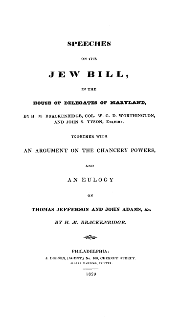 handle is hein.beal/sojwbm0001 and id is 1 raw text is: 








      SPEECHES


         ON THE



JEW BILL,


          IN THE


   HOUSE Or DELEGATES OF MARYLAND,


BY H. M. BRACKENRIDGE, COL. W. G. D. WORTHINGTON,
         AND JOHN S. TYSON, ESQUIuE,


              TOGETHER WITH


AN ARGUMENT   ON THE CHANCERY  POWERS,


                  AND


             AN  EULOGY


                   ON


  THOMAS  JEFFERSON AND JOHN ADAMS, &c.


         BY H. .AI. BR.1CKENRIDGE.





              PHILADELPHIA:
      J. DOBSON, (AGENT,) No. 108, CHESNUT STREET,
              JLSPFR HARDING, PRINTER.

                  1829


