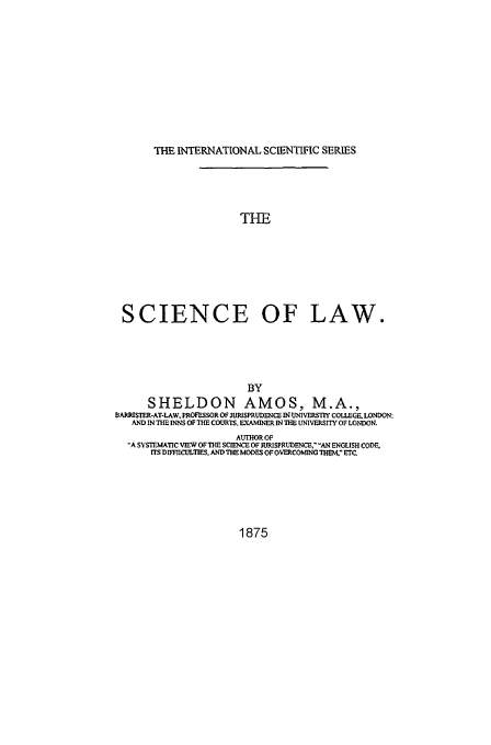 handle is hein.beal/sola0001 and id is 1 raw text is: THE INTERNATIONAL SCIENTIFIC SERIES
THE
SCIENCE OF LAW.

BY
SHELDON AMOS, M.A.,
&ARRISTER-AT-LAW. PMOFESSOR OF JRISPRUD04CE IN UJNIVERSIY COLLEGF. LONDON,
AND IN THE INNS OF THE COURTS, EXAMINER IN ThE UNIVERSITY OF LONDON.
AUTHOR OF
'A SYSTEMATIC VIEW OF THE SCIENCE OF JURISPRUDENCE$' -AN ENGLISH CODE.
ITS DIFFIICULT1rS. AND THE MODES OF OVERCOMING THEM, ETC

1875


