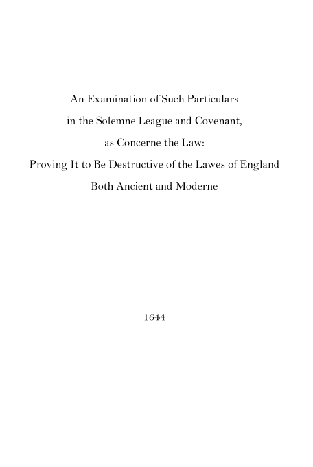 handle is hein.beal/soleagcov0001 and id is 1 raw text is: An Examination of Such Particulars
in the Solemne League and Covenant,
as Concerne the Law:
Proving It to Be Destructive of the Lawes of England
Both Ancient and Moderne

1644


