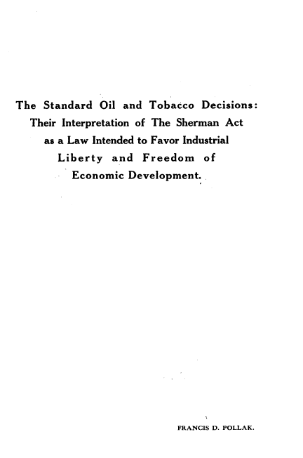 handle is hein.beal/soltcd0001 and id is 1 raw text is: 







The  Standard Oil and  Tobacco  Decisions:
  Their Interpretation of The Sherman Act
     as a Law Intended to Favor Industrial
       Liberty   and  Freedom   of
          Economic Development.


FRANCIS D. POLLAK.


