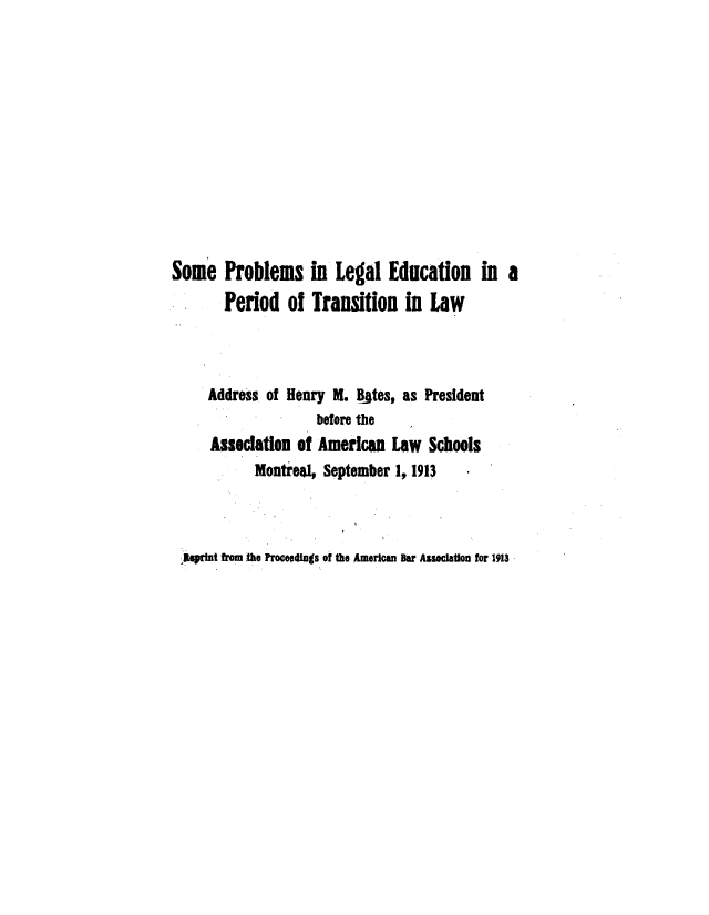 handle is hein.beal/sopleduts0001 and id is 1 raw text is: 












Some   Problems in Legal Education in a
       Period   of  Transition   in  Law



     Address of Henry  M. Bites, as President
                    before the
     Association  of American  Law  Schools
            Montreal, September 1, 1913


Reprint from the Proceedngs of the American Bar Assoiation for 1913


