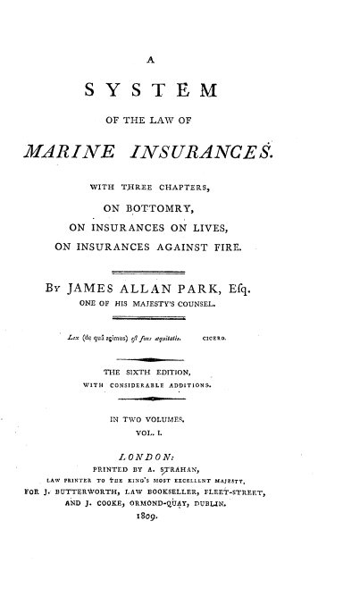 handle is hein.beal/sotlmi0001 and id is 1 raw text is: A

S Y S T E M
OF THE LAW OF
MAR INE INSURANCE S.
WITH Tj-REE CHAPTERS,
ON BOTTOMRY,
ON INSURANCES ON LIVES,
ON INSURANCES AGAINST FIRE.
BY JAMES ALLAN PARK, Efq.
ONE OF HIS MAJESTY'S COUNSEL.
Lex (de qua agimus)  /l fons aqitatif.  CICERO.
THE SIXTH EDITION,
WITH CONSIDERABLE ADDITIONS.
IN TWO VOLUMES.
VOL. 1.
LO NDON:
PRINTED BY A. STRAHAN,
LAW  PRINTER  TO  I'IIE  RING'S MOST EXCELLENT MAJESTY,
FOR J. BUTTERWORTH, LAW BOOKSELLER, FLEET-STREET,
AND J. COOKE, ORMOND-QUAY, DUB.IN.
1809.


