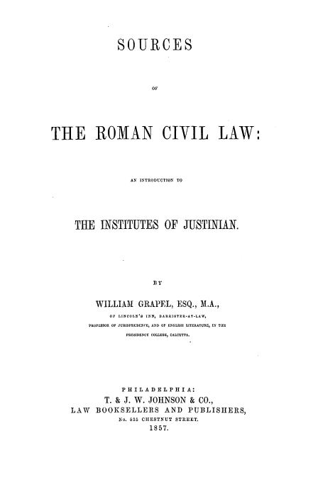 handle is hein.beal/sour0001 and id is 1 raw text is: SOURCES
OF
THE ROMAN CIVIL LAW'

AN INTRODUCTION TO
THE INSTITUTES OF JUSTINIAN.
WILLIAM      GRAPEL, ESQ., M.A.,
OF LINCOLN'd INN, BARRIBTER-AT-LAW,
PROFESSOR OF JURISPRUDENCE, AND OF ENGLISH LITERATURE, IN Tab
PRESIDENCY COLLEGE, CALCUTTA.
PHILADELPHIA:
T. & J. W. JOHNSON & CO.,
LAW     BOOKSELLERS AND            PUBLISHERS,
No. 635 CHESTNUT STREET.
1857.


