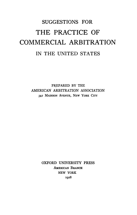 handle is hein.beal/spcaus0001 and id is 1 raw text is: SUGGESTIONS FOR

THE PRACTICE OF
COMMERCIAL ARBITRATION
IN THE UNITED STATES
PREPARED BY THE
AMERICAN ARBITRATION ASSOCIATION
342 MADISON AVENUE, NEW YORK CITY
OXFORD UNIVERSITY PRESS
AME1ucAN BRNcH
NEW YORK
1928



