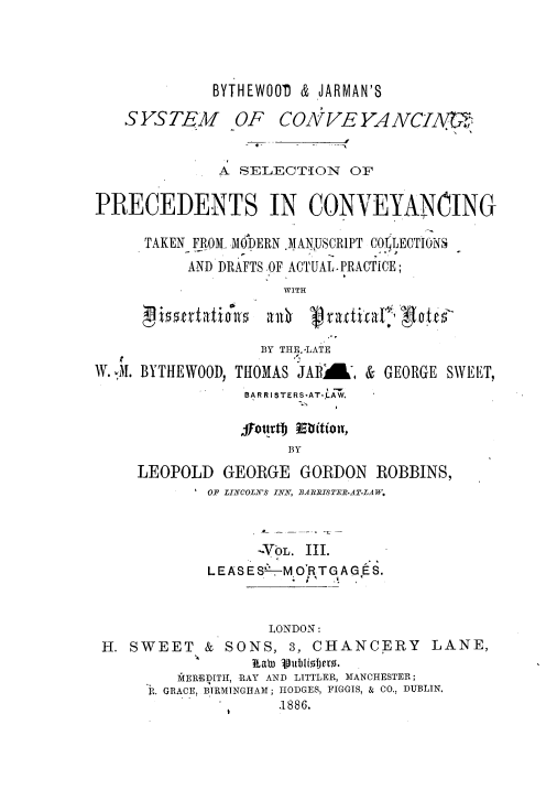 handle is hein.beal/spconvey0003 and id is 1 raw text is: 




             BYTHEW001 & JARMAN'S

   SYSTEM OF CONVEYANCIA


              A SELECTION OF


PRECEDENTS IN CONVEYANCING

      TAKEN FROM. MODERN MAN USCR1PT COLECTIONS
          AND DRAFTS OF ACTUAL- PRACTICE;
                     WITH



                  BY THI.-LATE
W. -M. BYTHEWOOD, THOMAS JA    Wd, & GEORGE SWEET,
                 BAR RISTERS-AT-'LAW.



                     BY
     LEOPOLD GEORGE GORDON ROBBINS,
            OF LINCOLN'S IN , BARRSTER.AT-LAW.



                  --VbL III.
             L EAS E S'-.- M O'RT G A G E S.



                   LONDON:
 H. SWEET & SONS, 3, CHANCERY LANE,

         kEREDITH, RAY AND LITTLER, MANCHESTER;
      . GRACE, BIRMINGHAM; HODGES, FIGGIS, & CO., DUBLIN,
                    .1886.


