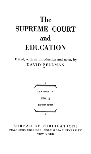handle is hein.beal/spcted0001 and id is 1 raw text is: 



            The

   SUPREME COURT

            and

      EDUCATION

  F-Ifi, d, with an introduction and notes, by
       DAVID FELLMAN
              1//





           CLASSICS IN

             No. 4
             EDUCATION




  BUREAU OF PUBLICATIONS
TEACHERS COLLEGE, COLUMBIA UNIVERSITY
           NEW YORK


