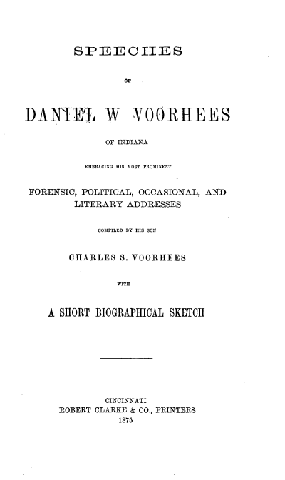 handle is hein.beal/spdanvoo0001 and id is 1 raw text is: 




        SPEECHES


                 OF




DARIE% W VOORHEES


              OF INDIANA


          EMBRACING HIS MOST PROMINENT


 FORENSIC, POLITICAL, OCCASIONAL, AND
        LITERARY ADDRESSES


            COMPILED BY HIS SON


       CHARLES S. VOORHEES


                WITH



    A SHORT BIOGRAPHICAL SKETCH


        CINCINNATI
ROBERT CLARKE & CO., PRINTERS
          1875



