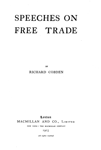 handle is hein.beal/spefrt0001 and id is 1 raw text is: 




SPEECHES ON


FREE


TRADE


BY


RICHARD COBDEN


MACMILLAN


Lontron
AND  CO., LIMITED


NEW YORK : THE MACMILLAN COMPANY
       1903


Al rights reserved


