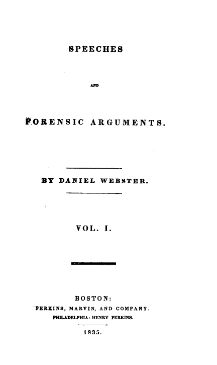 handle is hein.beal/spfnag0001 and id is 1 raw text is: 





        SPEECHES




            AR      E




PORENSIC ARGUMENTS.


BT DANIEL  WEBSTER.






       VOL. I.


       BOSTON:
PERKINS, MARVIN, AND COMPANY.
   PHILADELPHIA: HENRY PERKINS.

         1835.


