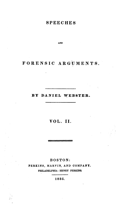 handle is hein.beal/spfnag0002 and id is 1 raw text is: 




SPEECHES


            AW




FORENSIC ARGUMENTS.







   BY DANIEL WEBSTER.


VOL. II.


       BOSTON:
PERKINS, MARVIN, AND COMPANY.
   PHILADELPHIA: HENRY PERKINS.

         1835.


