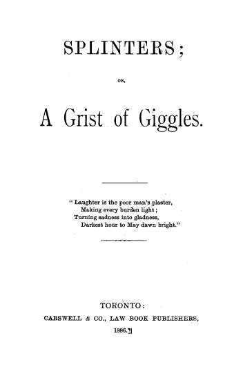 handle is hein.beal/spgrgg0001 and id is 1 raw text is: SPLINTERS;
on,
A     Grist of Giggles.
 Laughter is the poor man's plaster,
Making every burden light;
Turning sadness into gladness,
Darkest hour to May dawn bright.
TORONTO:
CARSWELL & CO., LAW -BOOK PUBLISHERS,
1886.'1


