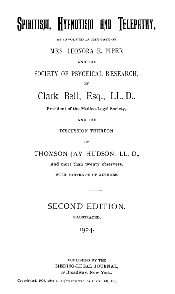 handle is hein.beal/sphytel0001 and id is 1 raw text is: 




SPIllllSill   HlYPNOTISMillo giELEPillH,

             AS INVOLVED IN THE CASE OF


           MRS.  LEONORA   E. PIPER

                    AND THE


      SOCIETY  OF PSYCHICAL   RESEARCH,

                       BY


       Clark Bell, Esq., LL. D.,

          President of the Medico-Legal Society,

                    AND THE

              DISCUSSION THEREON

                       BY

      THOMSON JAY HUDSON, LL. D.,

           And more than twenty observers,

             WITH PORTRAITS OF AUTHORS.






          SECOND EDITION.

                   ILLUSTRATED.


                     1904-





                 PUBLISHED BY THE
             MEDICO-LEGAL JOURNAL,
               39 Broadway, New York.

Copyrighted, 1904, with all rights reserved, by Clark Bell, Esq.


