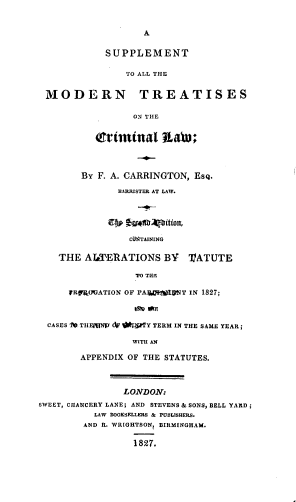 handle is hein.beal/splemtrc0001 and id is 1 raw text is: 


                   A


            SUPPLEMENT

                TO ALL THE


 MODERN TREATISES

                 ON THE


          Critmttal Itat;




        By F. A. CARRINGTON, EsQ.

              BARRISTER AT LAW.



              cf) 7:Etlthpition,

                 CTAINING

    THE AITlERATIONS   BY   lATUTE

                  TO TIHE

     1RFOVATION OF PAMalVIhNT IN 1827;



  CASES ft THEWNI' OtSPTY TERM IN THE SAME YEAR;

                 WITH AN

        APPENDIX OF THE STATUTES.



               LONDON:
SWEET, CHANCERY LANE; AND STEVENS& SONS, BELL YARD;
          LAW BOOKSELLERS & PUBLISHERS.
        AND R. WRIGHTSON, BIRMINGHAM.

                 1827.


