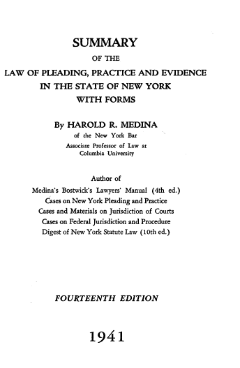 handle is hein.beal/splracev0001 and id is 1 raw text is: 



                 SUMMARY
                     OF THE

LAW   OF PLEADING,   PRACTICE AND EVIDENCE
         IN THE  STATE   OF  NEW  YORK


           WITH   FORMS


     By  HAROLD R. MEDINA
          of the New York Bar
        Associate Professor of Law at
            Columbia University


              Author of
Medina's Bostwick's Lawyers' Manual (4th ed.)
   Cases on New York Pleading and Practice
   Cases and Materials on Jurisdiction of Courts
   Cases on Federal Jurisdiction and Procedure
   Digest of New York Statute Law (10th ed.)


FOURTEENTH EDITION


1941


