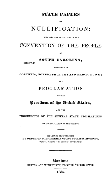 handle is hein.beal/spnull0001 and id is 1 raw text is: 



            STATE PAPERS

                     ON


      NULLIFICATION:

            INCLUDING THE PUBLIC ACTS OF: THE.


CONVENTION OF THE PEOPLE

                     OF

          SOUTH CAROLINA,
  RESERVED
                  ASSEMBLED AT

COLUMBIA, NOVEMBER 19, 1832 AND MARCH 11, 1833S

                    THE


          PROCLAMATION

                    OF THE


      Dr~cal~t of tote UnittV statrat

                   AND THE

PROCEEDINGS OF THE SEVERAL STATE LEGISLATURES

            WHICH HAVE ACTED ON THE SUBJECT.



              COLLECTED AND PUBLISHED
  BY ORDER OF THE GENERAL COURT OF MASSACHUSETTS,
          Under the direction of the Committee on the Library.






                 3o3ton 4
    ,DUTTON AND WENTWORTH, PRINTts§'T6 YHE STA'fE.


                   1834.


