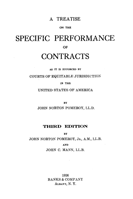 handle is hein.beal/sppc0001 and id is 1 raw text is: A TREATISE
ON THE
SPECIFIC PERFORMANCE
OF

CONTRACTS
AS IT IS ENFORCED BY
COURTS OF EQUITABLE JURISDICTION
IN 'THE
UNITED STATES OF AMERICA
BY
JOHN NORTON POMEROY, LL.D.
THIRD EDITION
BY
JOHN NORTON POMEROY, JR., A.M., LL.B.
AND
JOHN C. MANN, LL.B.
1926
BANKS & COMPANY
ALBANY, N. Y.


