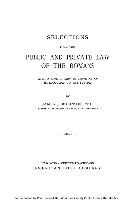 handle is hein.beal/sppcoin0001 and id is 1 raw text is: SELECTIONS
FROM THE
PUBLIC AND PRIVATE LAW

OF THE ROMANS
WITH A COMMENTARY TO SERVE AS AN
INTRODUCTION TO THE SUBJECT
BY
JAMES J. ROBINSON, PH.D.
FORMERLY INSTRUCTOR IN LATIN, YALE UNIVERSITY

NEW YORK .: CINCINNATI .:.CHICAGO
AMERICAN BOOK COMPANY

Reproduction by Permission of Buffalo & Erie County Public Library Buffalo, NY


