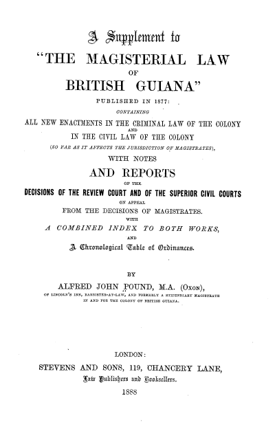 handle is hein.beal/sppmglwg0001 and id is 1 raw text is: THE MAGISTERIAL LAW
OF
BRITISH GUIANA
PUBLISHED IN 1877:
CONTAINING
ALL NEW ENACTMENTS IN THE CRIMINAL LAW OF THE COLONY
AND
IN THE CIVIL LAW OF THE COLONY
(SO FAR AS IT AFFECTS THE JURISDICTION OF MAGISTRATES),
WITH NOTES
AND REPORTS
OF THE
DECISIONS OF THE REVIEW COURT AND OF THE SUPERIOR CIVIL COURTS
ON APPEAL
FROM THE DECISIONS OF MAGISTRATES.
wrm
A  COMBINED INDEX         TO BOTH     WORKS,
AND
S Ehtnogi al gable of Orbinanree.
BY
ALFRED JOHN POUND, M.A. (OXON),
OF LINCOLN S INN, BARRISTER-AT-LAW, AND FORMERLY A STIPENDIARY MAGISTRATE
IN AND FOR THE COLONY OF BRITISH GUIANA.
LONDON:
STEVENS AND SONS, 119, CHANCERY LANE,
Lar Jnublisi frs ann  EscIIxs.
1888


