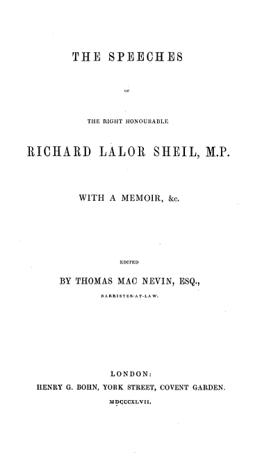 handle is hein.beal/sprls0001 and id is 1 raw text is: 





THE   SPEECHES



         OF



   THE RIGHT H-ONOURABLE


RICHARD LALOR SHEIL, M.P.




         WITH A MEMOIR, &c.







                EDITED

      BY THOMAS MAC NEVIN, ESQ.,
             BARRISTER-AT-LAW.









             LONDON:
  HENRY G. BOHN, YORK STREET, COVENT GARDEN.


MDQCCXLVII.


