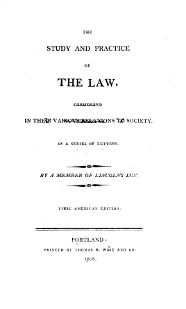 handle is hein.beal/sprlwcnsd0001 and id is 1 raw text is: 





THE


STUDY   AND  PRACTICE


           OF



   THE LAW,


  IN  THV `VANS A SOCIETY.




     IN A SERIES OF LETTERS.






BY' A MEMBER OF LINCOLA/ S AV






     FIRST AME'RCAN EDhION,


        PORTLAND:

PRINTED BY THOMAS B. WAIT AND CO,

            1806.


