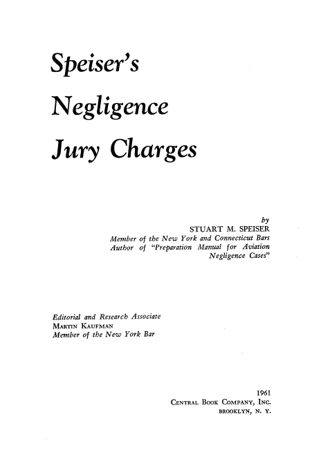 handle is hein.beal/spsrngn0001 and id is 1 raw text is: Speiser's
Negligence
Jury Charges
by
STUART M. SPEISER
Member of the New York and Connecticut Bars
Author of Preparation Manual for Aviation
Negligence Cases
Editorial and Research Associate
MARTIN KAUFMAN
Member of the New York Bar

1961
CENTRAL BooK COMPANY, INC.
BROOKLYN, N. Y.


