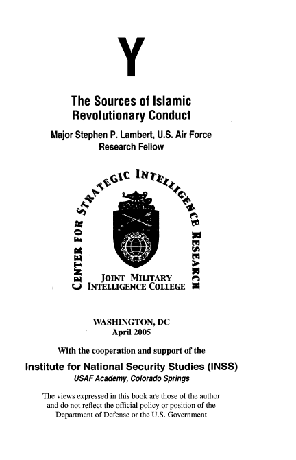 handle is hein.beal/srcislmic0001 and id is 1 raw text is: 





               Y

     The Sources of Islamic
     Revolutionary Conduct
Major Stephen P. Lambert, U.S. Air Force
           Research Fellow


   JOINT MILITARY
INTELLIGENCE COLLEGE


               WASHINGTON, DC
                    April 2005

       With the cooperation and support of the
Institute for National Security Studies (INSS)
           USAF Academy, Colorado Springs
    The views expressed in this book are those of the author
    and do not reflect the official policy or position of the
       Department of Defense or the U.S. Government


